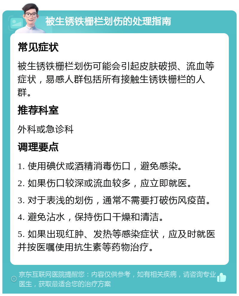 被生锈铁栅栏划伤的处理指南 常见症状 被生锈铁栅栏划伤可能会引起皮肤破损、流血等症状，易感人群包括所有接触生锈铁栅栏的人群。 推荐科室 外科或急诊科 调理要点 1. 使用碘伏或酒精消毒伤口，避免感染。 2. 如果伤口较深或流血较多，应立即就医。 3. 对于表浅的划伤，通常不需要打破伤风疫苗。 4. 避免沾水，保持伤口干燥和清洁。 5. 如果出现红肿、发热等感染症状，应及时就医并按医嘱使用抗生素等药物治疗。