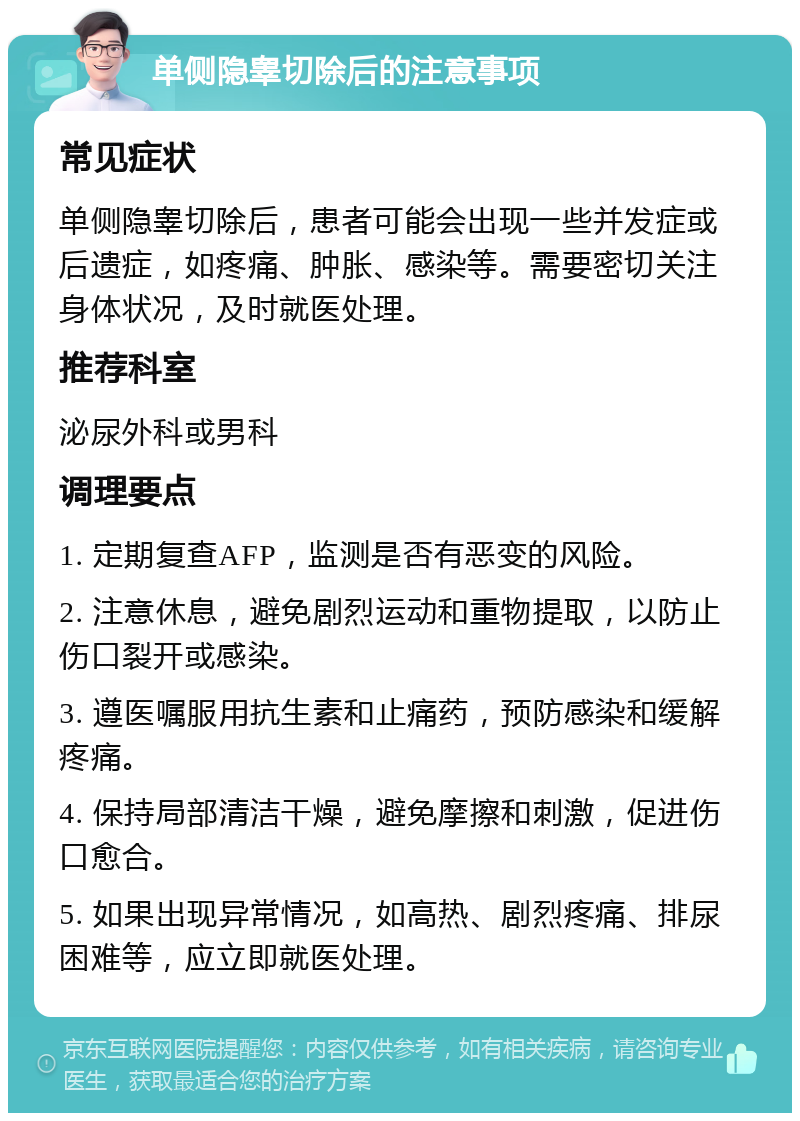 单侧隐睾切除后的注意事项 常见症状 单侧隐睾切除后，患者可能会出现一些并发症或后遗症，如疼痛、肿胀、感染等。需要密切关注身体状况，及时就医处理。 推荐科室 泌尿外科或男科 调理要点 1. 定期复查AFP，监测是否有恶变的风险。 2. 注意休息，避免剧烈运动和重物提取，以防止伤口裂开或感染。 3. 遵医嘱服用抗生素和止痛药，预防感染和缓解疼痛。 4. 保持局部清洁干燥，避免摩擦和刺激，促进伤口愈合。 5. 如果出现异常情况，如高热、剧烈疼痛、排尿困难等，应立即就医处理。