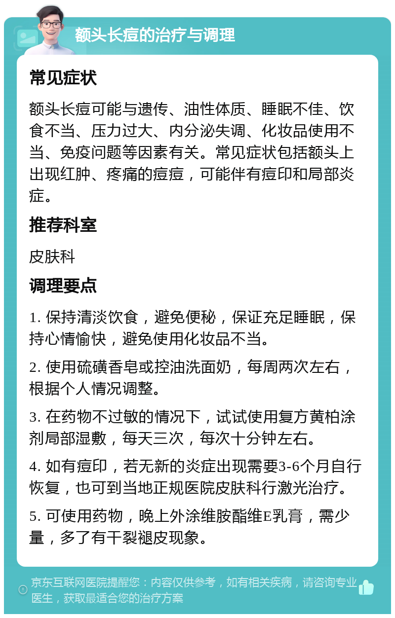 额头长痘的治疗与调理 常见症状 额头长痘可能与遗传、油性体质、睡眠不佳、饮食不当、压力过大、内分泌失调、化妆品使用不当、免疫问题等因素有关。常见症状包括额头上出现红肿、疼痛的痘痘，可能伴有痘印和局部炎症。 推荐科室 皮肤科 调理要点 1. 保持清淡饮食，避免便秘，保证充足睡眠，保持心情愉快，避免使用化妆品不当。 2. 使用硫磺香皂或控油洗面奶，每周两次左右，根据个人情况调整。 3. 在药物不过敏的情况下，试试使用复方黄柏涂剂局部湿敷，每天三次，每次十分钟左右。 4. 如有痘印，若无新的炎症出现需要3-6个月自行恢复，也可到当地正规医院皮肤科行激光治疗。 5. 可使用药物，晚上外涂维胺酯维E乳膏，需少量，多了有干裂褪皮现象。