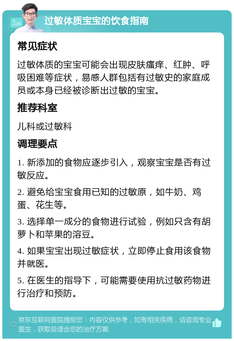 过敏体质宝宝的饮食指南 常见症状 过敏体质的宝宝可能会出现皮肤瘙痒、红肿、呼吸困难等症状，易感人群包括有过敏史的家庭成员或本身已经被诊断出过敏的宝宝。 推荐科室 儿科或过敏科 调理要点 1. 新添加的食物应逐步引入，观察宝宝是否有过敏反应。 2. 避免给宝宝食用已知的过敏原，如牛奶、鸡蛋、花生等。 3. 选择单一成分的食物进行试验，例如只含有胡萝卜和苹果的溶豆。 4. 如果宝宝出现过敏症状，立即停止食用该食物并就医。 5. 在医生的指导下，可能需要使用抗过敏药物进行治疗和预防。