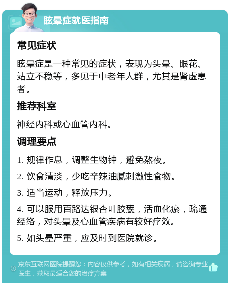 眩晕症就医指南 常见症状 眩晕症是一种常见的症状，表现为头晕、眼花、站立不稳等，多见于中老年人群，尤其是肾虚患者。 推荐科室 神经内科或心血管内科。 调理要点 1. 规律作息，调整生物钟，避免熬夜。 2. 饮食清淡，少吃辛辣油腻刺激性食物。 3. 适当运动，释放压力。 4. 可以服用百路达银杏叶胶囊，活血化瘀，疏通经络，对头晕及心血管疾病有较好疗效。 5. 如头晕严重，应及时到医院就诊。