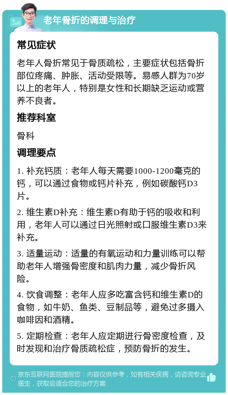 老年骨折的调理与治疗 常见症状 老年人骨折常见于骨质疏松，主要症状包括骨折部位疼痛、肿胀、活动受限等。易感人群为70岁以上的老年人，特别是女性和长期缺乏运动或营养不良者。 推荐科室 骨科 调理要点 1. 补充钙质：老年人每天需要1000-1200毫克的钙，可以通过食物或钙片补充，例如碳酸钙D3片。 2. 维生素D补充：维生素D有助于钙的吸收和利用，老年人可以通过日光照射或口服维生素D3来补充。 3. 适量运动：适量的有氧运动和力量训练可以帮助老年人增强骨密度和肌肉力量，减少骨折风险。 4. 饮食调整：老年人应多吃富含钙和维生素D的食物，如牛奶、鱼类、豆制品等，避免过多摄入咖啡因和酒精。 5. 定期检查：老年人应定期进行骨密度检查，及时发现和治疗骨质疏松症，预防骨折的发生。