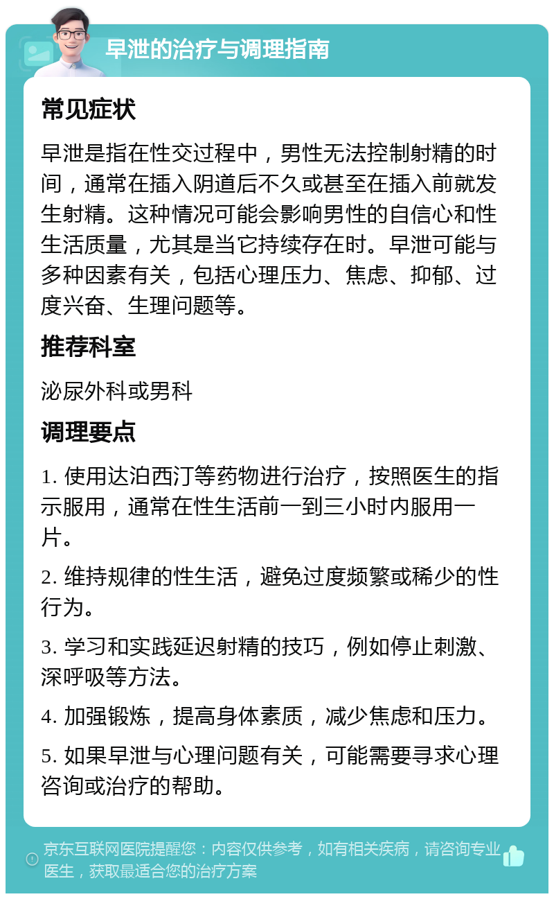 早泄的治疗与调理指南 常见症状 早泄是指在性交过程中，男性无法控制射精的时间，通常在插入阴道后不久或甚至在插入前就发生射精。这种情况可能会影响男性的自信心和性生活质量，尤其是当它持续存在时。早泄可能与多种因素有关，包括心理压力、焦虑、抑郁、过度兴奋、生理问题等。 推荐科室 泌尿外科或男科 调理要点 1. 使用达泊西汀等药物进行治疗，按照医生的指示服用，通常在性生活前一到三小时内服用一片。 2. 维持规律的性生活，避免过度频繁或稀少的性行为。 3. 学习和实践延迟射精的技巧，例如停止刺激、深呼吸等方法。 4. 加强锻炼，提高身体素质，减少焦虑和压力。 5. 如果早泄与心理问题有关，可能需要寻求心理咨询或治疗的帮助。