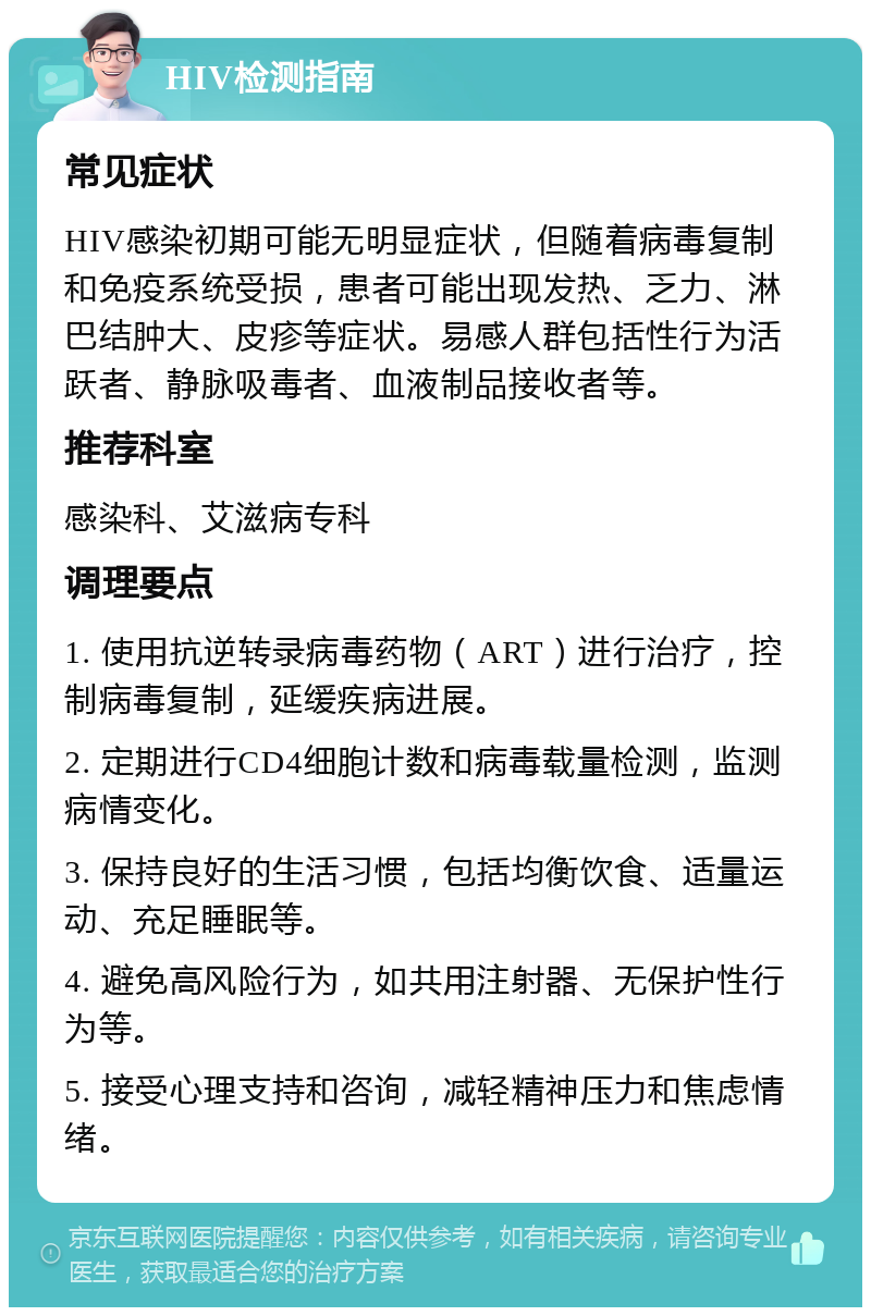 HIV检测指南 常见症状 HIV感染初期可能无明显症状，但随着病毒复制和免疫系统受损，患者可能出现发热、乏力、淋巴结肿大、皮疹等症状。易感人群包括性行为活跃者、静脉吸毒者、血液制品接收者等。 推荐科室 感染科、艾滋病专科 调理要点 1. 使用抗逆转录病毒药物（ART）进行治疗，控制病毒复制，延缓疾病进展。 2. 定期进行CD4细胞计数和病毒载量检测，监测病情变化。 3. 保持良好的生活习惯，包括均衡饮食、适量运动、充足睡眠等。 4. 避免高风险行为，如共用注射器、无保护性行为等。 5. 接受心理支持和咨询，减轻精神压力和焦虑情绪。