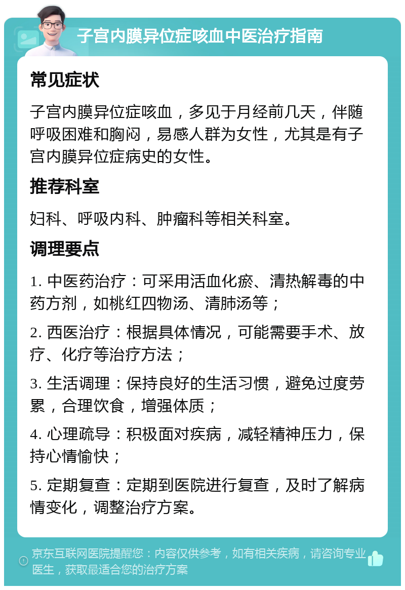 子宫内膜异位症咳血中医治疗指南 常见症状 子宫内膜异位症咳血，多见于月经前几天，伴随呼吸困难和胸闷，易感人群为女性，尤其是有子宫内膜异位症病史的女性。 推荐科室 妇科、呼吸内科、肿瘤科等相关科室。 调理要点 1. 中医药治疗：可采用活血化瘀、清热解毒的中药方剂，如桃红四物汤、清肺汤等； 2. 西医治疗：根据具体情况，可能需要手术、放疗、化疗等治疗方法； 3. 生活调理：保持良好的生活习惯，避免过度劳累，合理饮食，增强体质； 4. 心理疏导：积极面对疾病，减轻精神压力，保持心情愉快； 5. 定期复查：定期到医院进行复查，及时了解病情变化，调整治疗方案。