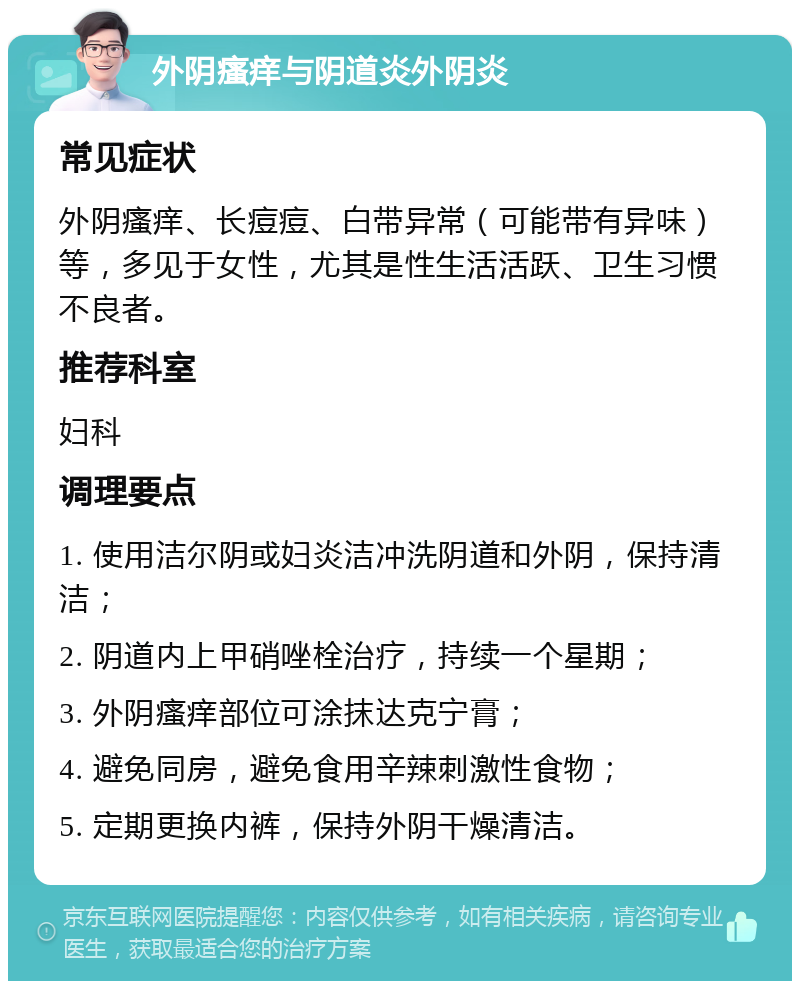 外阴瘙痒与阴道炎外阴炎 常见症状 外阴瘙痒、长痘痘、白带异常（可能带有异味）等，多见于女性，尤其是性生活活跃、卫生习惯不良者。 推荐科室 妇科 调理要点 1. 使用洁尔阴或妇炎洁冲洗阴道和外阴，保持清洁； 2. 阴道内上甲硝唑栓治疗，持续一个星期； 3. 外阴瘙痒部位可涂抹达克宁膏； 4. 避免同房，避免食用辛辣刺激性食物； 5. 定期更换内裤，保持外阴干燥清洁。