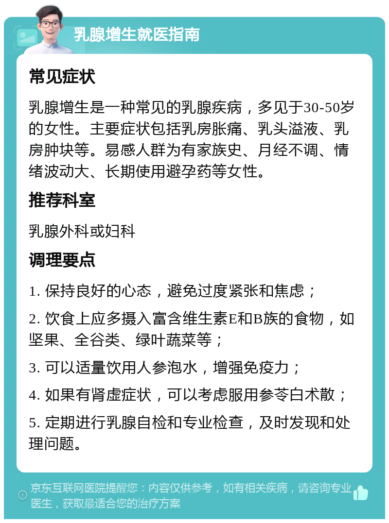 乳腺增生就医指南 常见症状 乳腺增生是一种常见的乳腺疾病，多见于30-50岁的女性。主要症状包括乳房胀痛、乳头溢液、乳房肿块等。易感人群为有家族史、月经不调、情绪波动大、长期使用避孕药等女性。 推荐科室 乳腺外科或妇科 调理要点 1. 保持良好的心态，避免过度紧张和焦虑； 2. 饮食上应多摄入富含维生素E和B族的食物，如坚果、全谷类、绿叶蔬菜等； 3. 可以适量饮用人参泡水，增强免疫力； 4. 如果有肾虚症状，可以考虑服用参苓白术散； 5. 定期进行乳腺自检和专业检查，及时发现和处理问题。