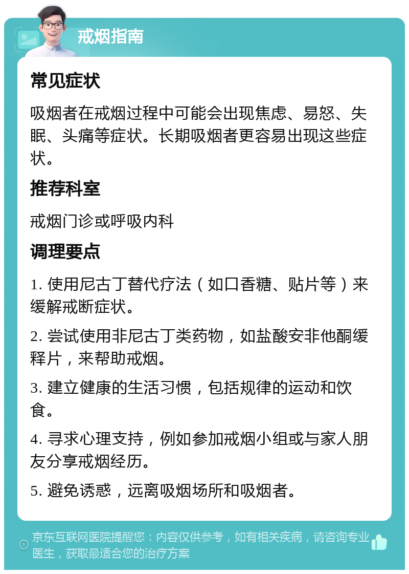 戒烟指南 常见症状 吸烟者在戒烟过程中可能会出现焦虑、易怒、失眠、头痛等症状。长期吸烟者更容易出现这些症状。 推荐科室 戒烟门诊或呼吸内科 调理要点 1. 使用尼古丁替代疗法（如口香糖、贴片等）来缓解戒断症状。 2. 尝试使用非尼古丁类药物，如盐酸安非他酮缓释片，来帮助戒烟。 3. 建立健康的生活习惯，包括规律的运动和饮食。 4. 寻求心理支持，例如参加戒烟小组或与家人朋友分享戒烟经历。 5. 避免诱惑，远离吸烟场所和吸烟者。