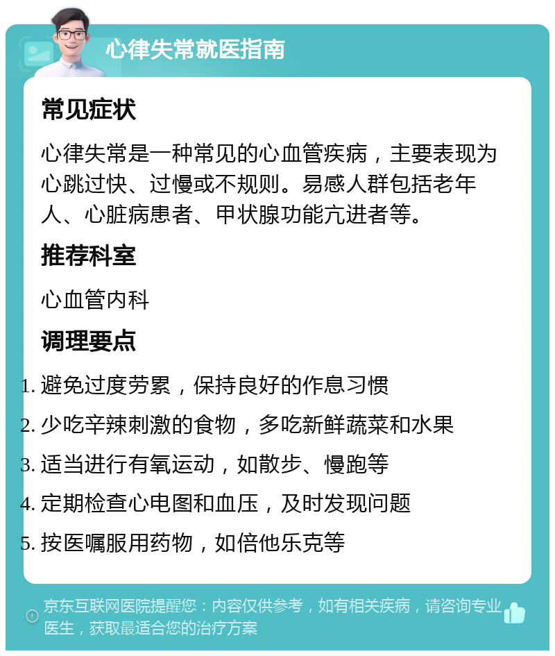 心律失常就医指南 常见症状 心律失常是一种常见的心血管疾病，主要表现为心跳过快、过慢或不规则。易感人群包括老年人、心脏病患者、甲状腺功能亢进者等。 推荐科室 心血管内科 调理要点 避免过度劳累，保持良好的作息习惯 少吃辛辣刺激的食物，多吃新鲜蔬菜和水果 适当进行有氧运动，如散步、慢跑等 定期检查心电图和血压，及时发现问题 按医嘱服用药物，如倍他乐克等