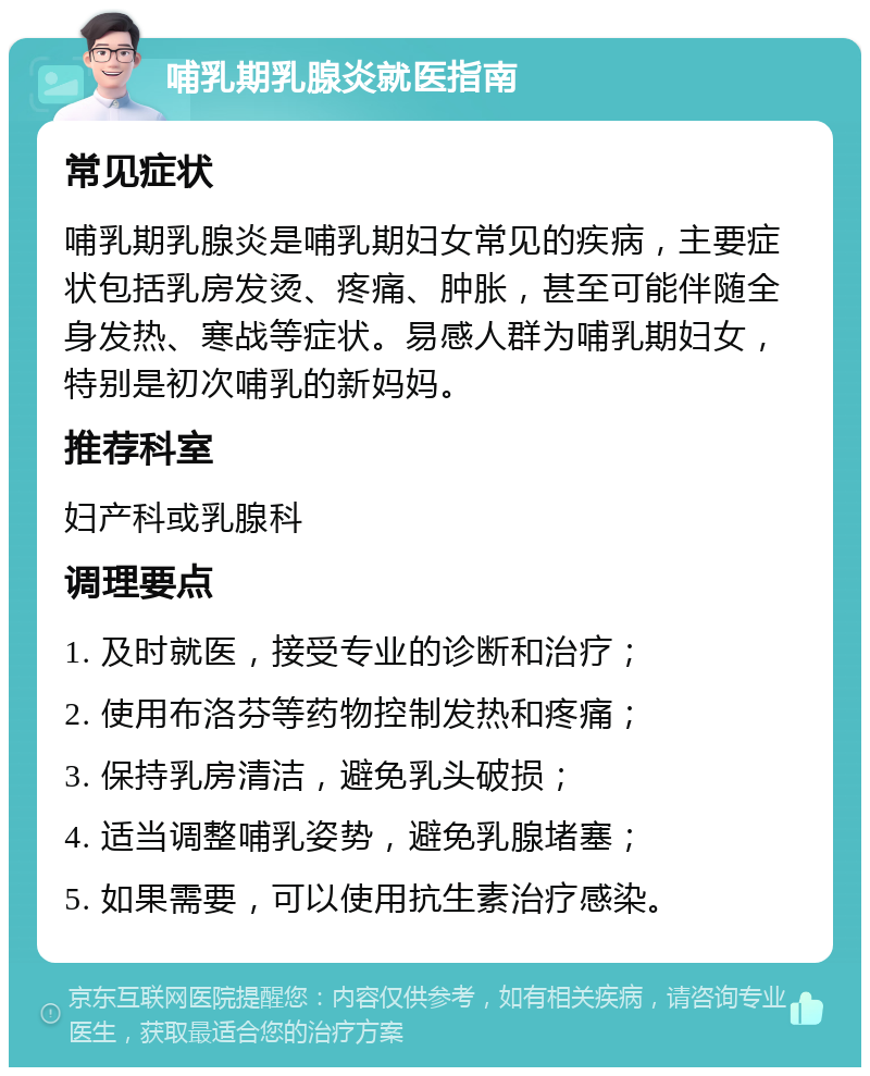 哺乳期乳腺炎就医指南 常见症状 哺乳期乳腺炎是哺乳期妇女常见的疾病，主要症状包括乳房发烫、疼痛、肿胀，甚至可能伴随全身发热、寒战等症状。易感人群为哺乳期妇女，特别是初次哺乳的新妈妈。 推荐科室 妇产科或乳腺科 调理要点 1. 及时就医，接受专业的诊断和治疗； 2. 使用布洛芬等药物控制发热和疼痛； 3. 保持乳房清洁，避免乳头破损； 4. 适当调整哺乳姿势，避免乳腺堵塞； 5. 如果需要，可以使用抗生素治疗感染。