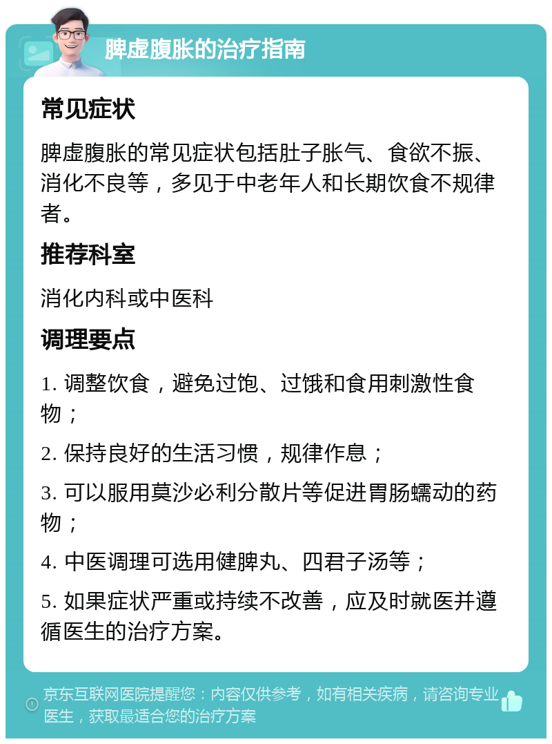 脾虚腹胀的治疗指南 常见症状 脾虚腹胀的常见症状包括肚子胀气、食欲不振、消化不良等，多见于中老年人和长期饮食不规律者。 推荐科室 消化内科或中医科 调理要点 1. 调整饮食，避免过饱、过饿和食用刺激性食物； 2. 保持良好的生活习惯，规律作息； 3. 可以服用莫沙必利分散片等促进胃肠蠕动的药物； 4. 中医调理可选用健脾丸、四君子汤等； 5. 如果症状严重或持续不改善，应及时就医并遵循医生的治疗方案。