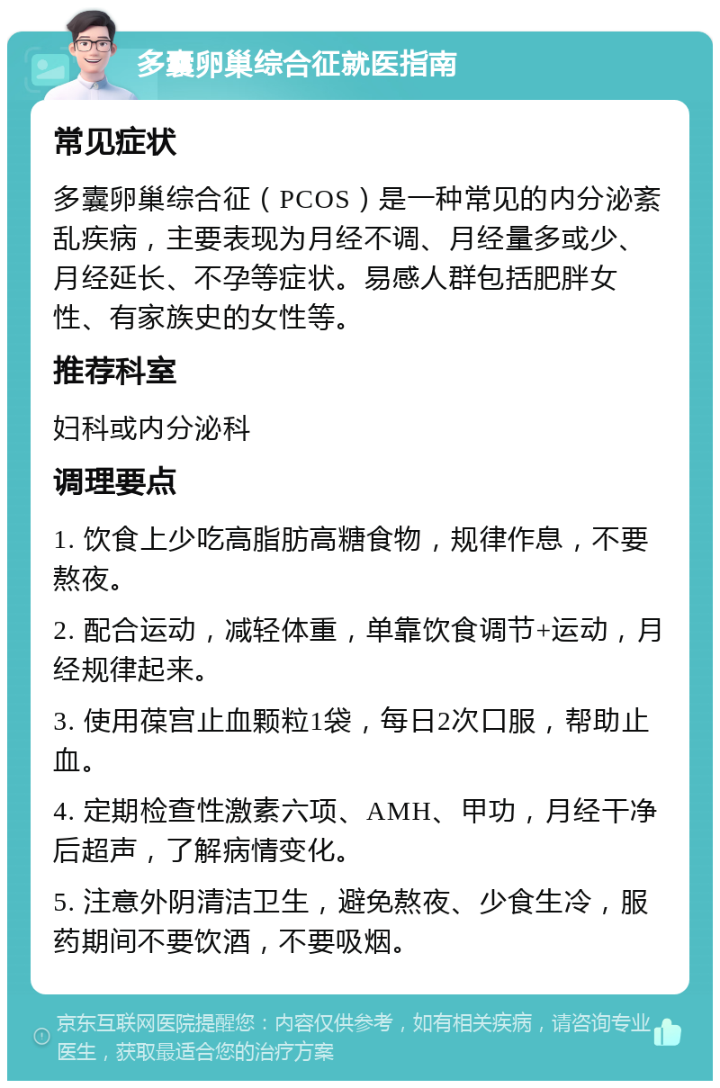 多囊卵巢综合征就医指南 常见症状 多囊卵巢综合征（PCOS）是一种常见的内分泌紊乱疾病，主要表现为月经不调、月经量多或少、月经延长、不孕等症状。易感人群包括肥胖女性、有家族史的女性等。 推荐科室 妇科或内分泌科 调理要点 1. 饮食上少吃高脂肪高糖食物，规律作息，不要熬夜。 2. 配合运动，减轻体重，单靠饮食调节+运动，月经规律起来。 3. 使用葆宫止血颗粒1袋，每日2次口服，帮助止血。 4. 定期检查性激素六项、AMH、甲功，月经干净后超声，了解病情变化。 5. 注意外阴清洁卫生，避免熬夜、少食生冷，服药期间不要饮酒，不要吸烟。