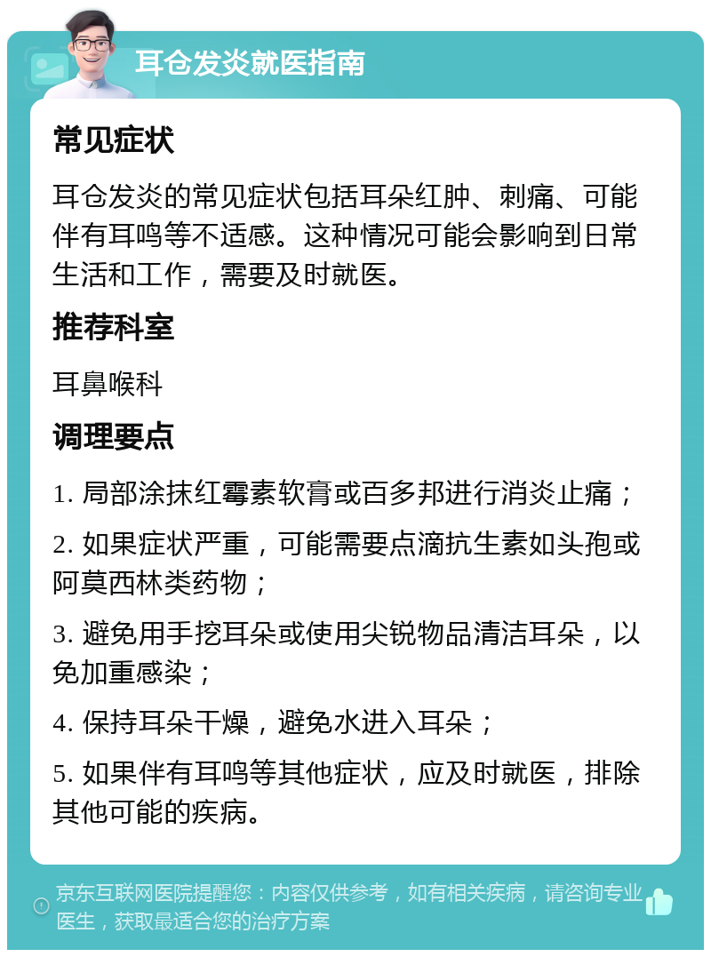 耳仓发炎就医指南 常见症状 耳仓发炎的常见症状包括耳朵红肿、刺痛、可能伴有耳鸣等不适感。这种情况可能会影响到日常生活和工作，需要及时就医。 推荐科室 耳鼻喉科 调理要点 1. 局部涂抹红霉素软膏或百多邦进行消炎止痛； 2. 如果症状严重，可能需要点滴抗生素如头孢或阿莫西林类药物； 3. 避免用手挖耳朵或使用尖锐物品清洁耳朵，以免加重感染； 4. 保持耳朵干燥，避免水进入耳朵； 5. 如果伴有耳鸣等其他症状，应及时就医，排除其他可能的疾病。