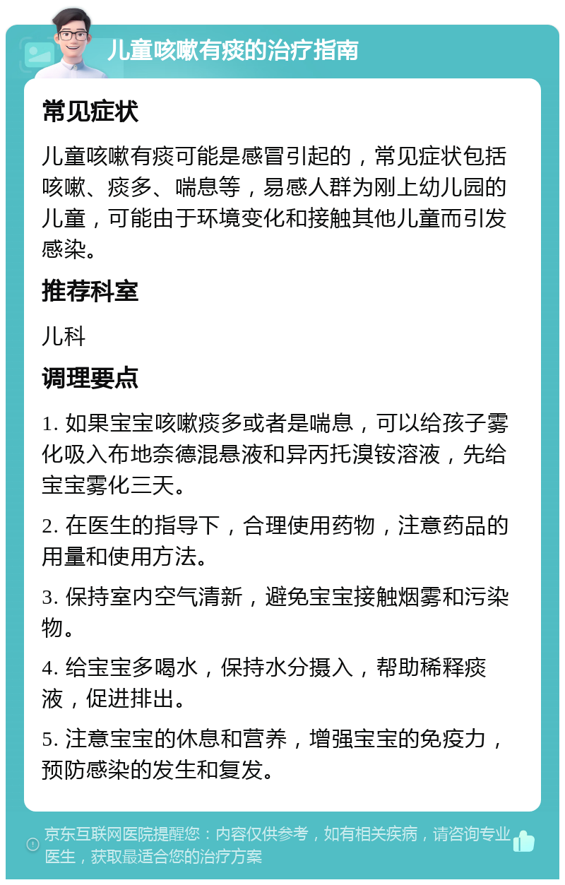 儿童咳嗽有痰的治疗指南 常见症状 儿童咳嗽有痰可能是感冒引起的，常见症状包括咳嗽、痰多、喘息等，易感人群为刚上幼儿园的儿童，可能由于环境变化和接触其他儿童而引发感染。 推荐科室 儿科 调理要点 1. 如果宝宝咳嗽痰多或者是喘息，可以给孩子雾化吸入布地奈德混悬液和异丙托溴铵溶液，先给宝宝雾化三天。 2. 在医生的指导下，合理使用药物，注意药品的用量和使用方法。 3. 保持室内空气清新，避免宝宝接触烟雾和污染物。 4. 给宝宝多喝水，保持水分摄入，帮助稀释痰液，促进排出。 5. 注意宝宝的休息和营养，增强宝宝的免疫力，预防感染的发生和复发。