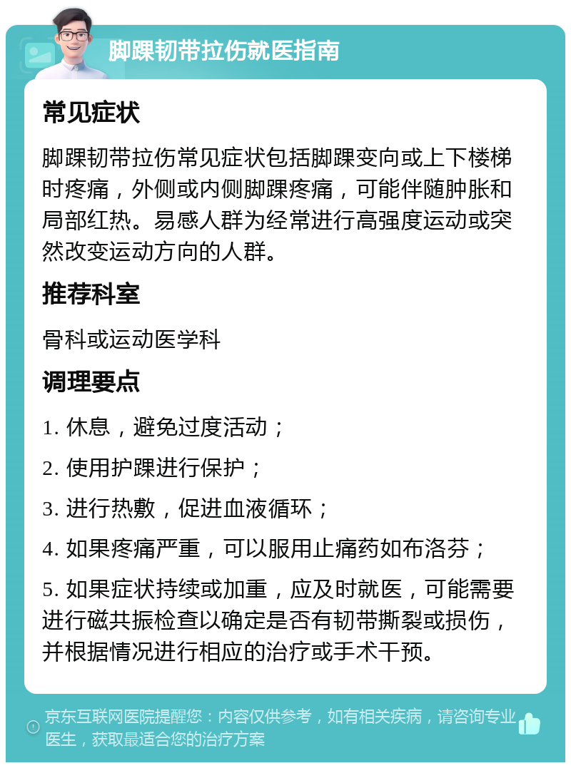 脚踝韧带拉伤就医指南 常见症状 脚踝韧带拉伤常见症状包括脚踝变向或上下楼梯时疼痛，外侧或内侧脚踝疼痛，可能伴随肿胀和局部红热。易感人群为经常进行高强度运动或突然改变运动方向的人群。 推荐科室 骨科或运动医学科 调理要点 1. 休息，避免过度活动； 2. 使用护踝进行保护； 3. 进行热敷，促进血液循环； 4. 如果疼痛严重，可以服用止痛药如布洛芬； 5. 如果症状持续或加重，应及时就医，可能需要进行磁共振检查以确定是否有韧带撕裂或损伤，并根据情况进行相应的治疗或手术干预。