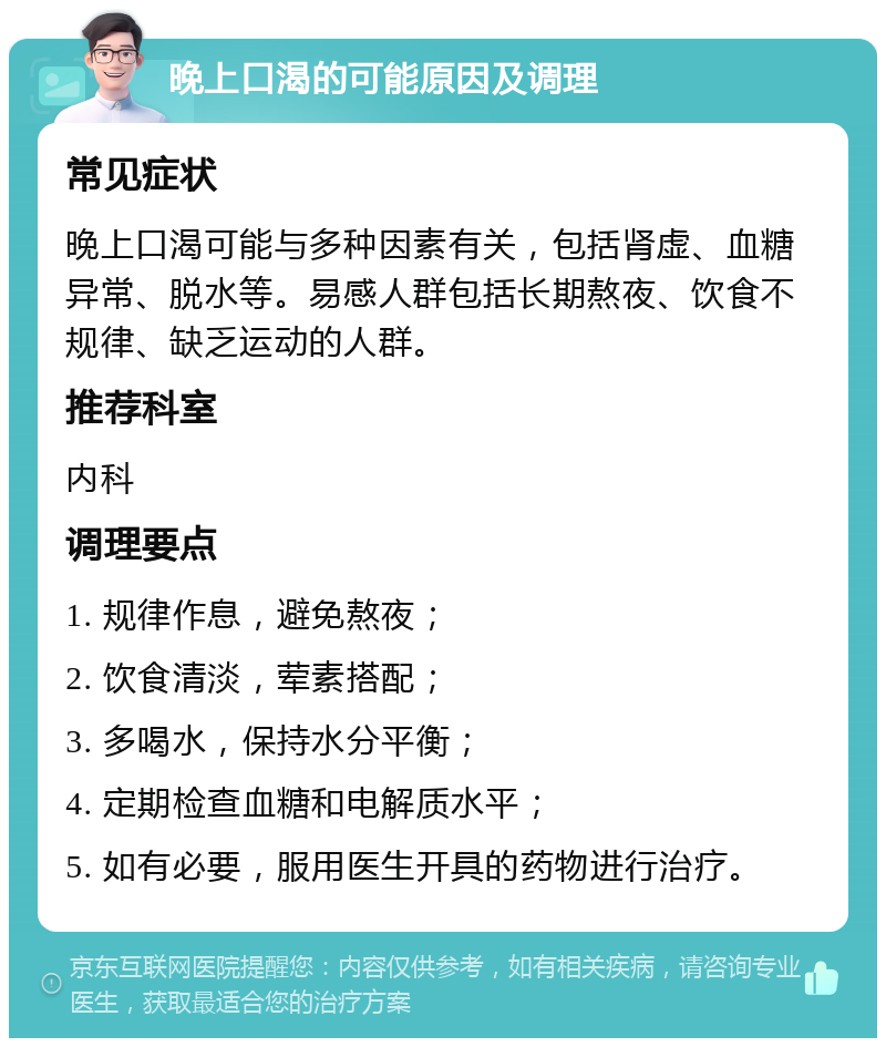 晚上口渴的可能原因及调理 常见症状 晚上口渴可能与多种因素有关，包括肾虚、血糖异常、脱水等。易感人群包括长期熬夜、饮食不规律、缺乏运动的人群。 推荐科室 内科 调理要点 1. 规律作息，避免熬夜； 2. 饮食清淡，荤素搭配； 3. 多喝水，保持水分平衡； 4. 定期检查血糖和电解质水平； 5. 如有必要，服用医生开具的药物进行治疗。