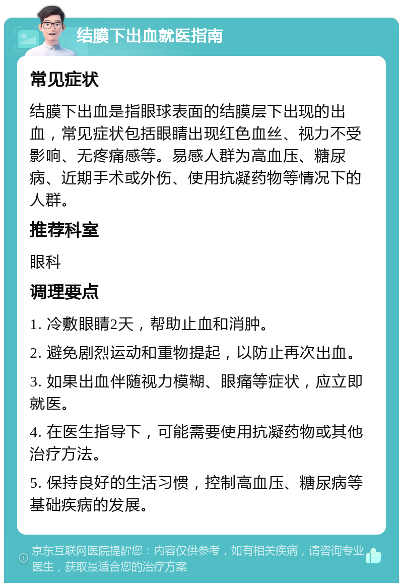 结膜下出血就医指南 常见症状 结膜下出血是指眼球表面的结膜层下出现的出血，常见症状包括眼睛出现红色血丝、视力不受影响、无疼痛感等。易感人群为高血压、糖尿病、近期手术或外伤、使用抗凝药物等情况下的人群。 推荐科室 眼科 调理要点 1. 冷敷眼睛2天，帮助止血和消肿。 2. 避免剧烈运动和重物提起，以防止再次出血。 3. 如果出血伴随视力模糊、眼痛等症状，应立即就医。 4. 在医生指导下，可能需要使用抗凝药物或其他治疗方法。 5. 保持良好的生活习惯，控制高血压、糖尿病等基础疾病的发展。