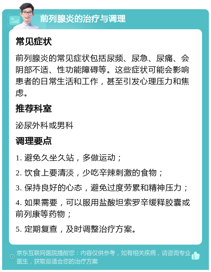 前列腺炎的治疗与调理 常见症状 前列腺炎的常见症状包括尿频、尿急、尿痛、会阴部不适、性功能障碍等。这些症状可能会影响患者的日常生活和工作，甚至引发心理压力和焦虑。 推荐科室 泌尿外科或男科 调理要点 1. 避免久坐久站，多做运动； 2. 饮食上要清淡，少吃辛辣刺激的食物； 3. 保持良好的心态，避免过度劳累和精神压力； 4. 如果需要，可以服用盐酸坦索罗辛缓释胶囊或前列康等药物； 5. 定期复查，及时调整治疗方案。