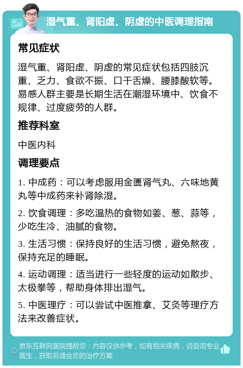 湿气重、肾阳虚、阴虚的中医调理指南 常见症状 湿气重、肾阳虚、阴虚的常见症状包括四肢沉重、乏力、食欲不振、口干舌燥、腰膝酸软等。易感人群主要是长期生活在潮湿环境中、饮食不规律、过度疲劳的人群。 推荐科室 中医内科 调理要点 1. 中成药：可以考虑服用金匮肾气丸、六味地黄丸等中成药来补肾除湿。 2. 饮食调理：多吃温热的食物如姜、葱、蒜等，少吃生冷、油腻的食物。 3. 生活习惯：保持良好的生活习惯，避免熬夜，保持充足的睡眠。 4. 运动调理：适当进行一些轻度的运动如散步、太极拳等，帮助身体排出湿气。 5. 中医理疗：可以尝试中医推拿、艾灸等理疗方法来改善症状。