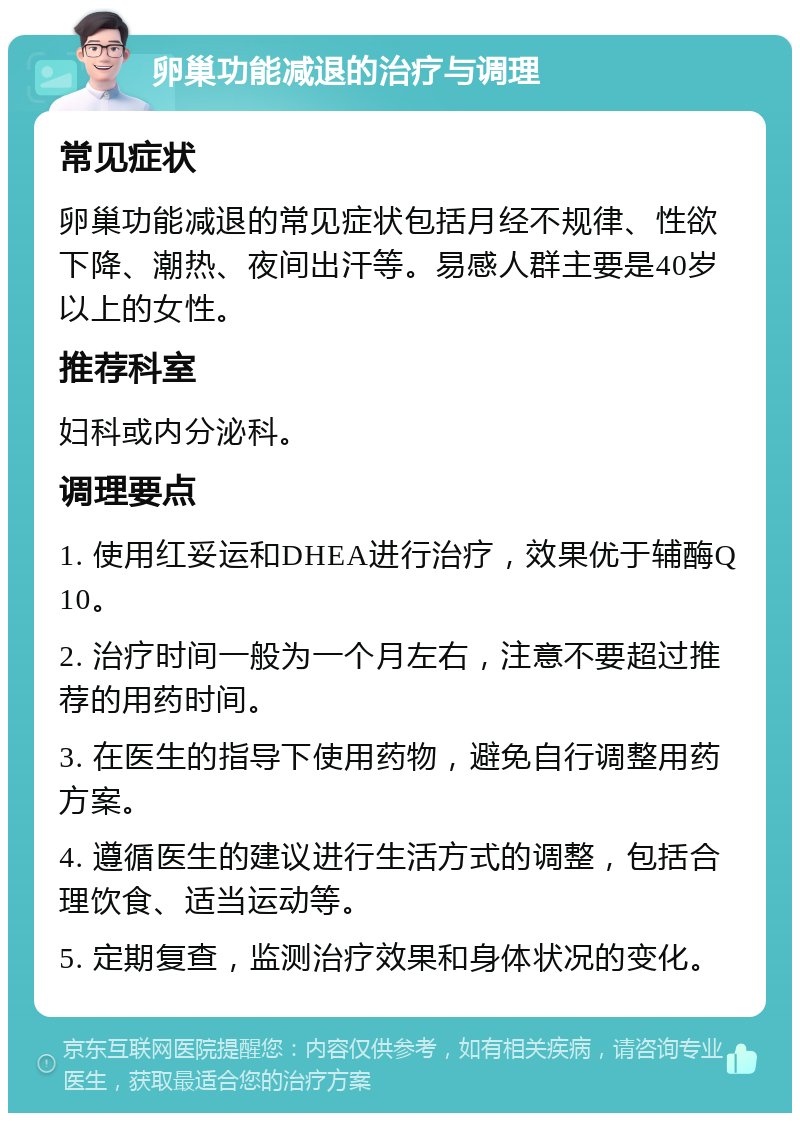 卵巢功能减退的治疗与调理 常见症状 卵巢功能减退的常见症状包括月经不规律、性欲下降、潮热、夜间出汗等。易感人群主要是40岁以上的女性。 推荐科室 妇科或内分泌科。 调理要点 1. 使用红妥运和DHEA进行治疗，效果优于辅酶Q10。 2. 治疗时间一般为一个月左右，注意不要超过推荐的用药时间。 3. 在医生的指导下使用药物，避免自行调整用药方案。 4. 遵循医生的建议进行生活方式的调整，包括合理饮食、适当运动等。 5. 定期复查，监测治疗效果和身体状况的变化。