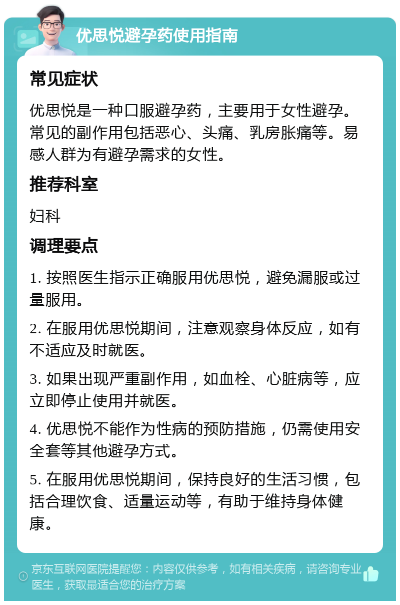 优思悦避孕药使用指南 常见症状 优思悦是一种口服避孕药，主要用于女性避孕。常见的副作用包括恶心、头痛、乳房胀痛等。易感人群为有避孕需求的女性。 推荐科室 妇科 调理要点 1. 按照医生指示正确服用优思悦，避免漏服或过量服用。 2. 在服用优思悦期间，注意观察身体反应，如有不适应及时就医。 3. 如果出现严重副作用，如血栓、心脏病等，应立即停止使用并就医。 4. 优思悦不能作为性病的预防措施，仍需使用安全套等其他避孕方式。 5. 在服用优思悦期间，保持良好的生活习惯，包括合理饮食、适量运动等，有助于维持身体健康。