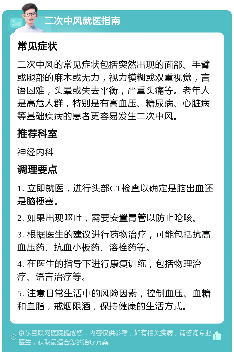 二次中风就医指南 常见症状 二次中风的常见症状包括突然出现的面部、手臂或腿部的麻木或无力，视力模糊或双重视觉，言语困难，头晕或失去平衡，严重头痛等。老年人是高危人群，特别是有高血压、糖尿病、心脏病等基础疾病的患者更容易发生二次中风。 推荐科室 神经内科 调理要点 1. 立即就医，进行头部CT检查以确定是脑出血还是脑梗塞。 2. 如果出现呕吐，需要安置胃管以防止呛咳。 3. 根据医生的建议进行药物治疗，可能包括抗高血压药、抗血小板药、溶栓药等。 4. 在医生的指导下进行康复训练，包括物理治疗、语言治疗等。 5. 注意日常生活中的风险因素，控制血压、血糖和血脂，戒烟限酒，保持健康的生活方式。