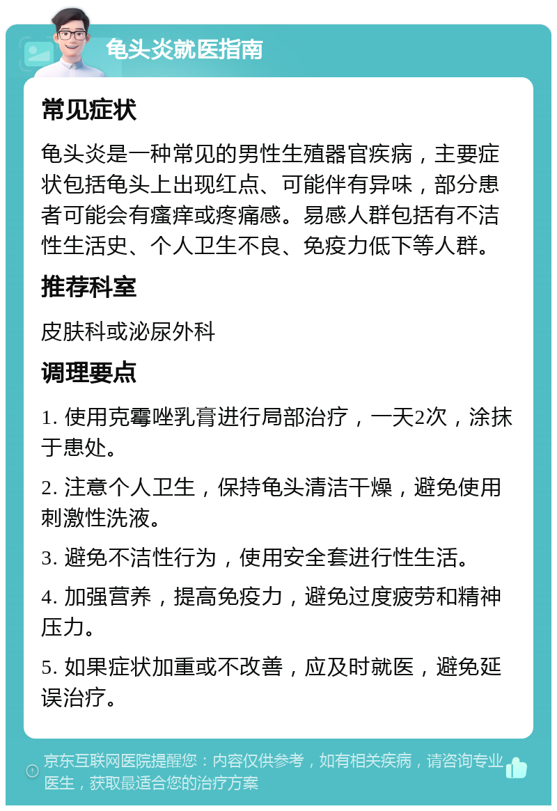 龟头炎就医指南 常见症状 龟头炎是一种常见的男性生殖器官疾病，主要症状包括龟头上出现红点、可能伴有异味，部分患者可能会有瘙痒或疼痛感。易感人群包括有不洁性生活史、个人卫生不良、免疫力低下等人群。 推荐科室 皮肤科或泌尿外科 调理要点 1. 使用克霉唑乳膏进行局部治疗，一天2次，涂抹于患处。 2. 注意个人卫生，保持龟头清洁干燥，避免使用刺激性洗液。 3. 避免不洁性行为，使用安全套进行性生活。 4. 加强营养，提高免疫力，避免过度疲劳和精神压力。 5. 如果症状加重或不改善，应及时就医，避免延误治疗。