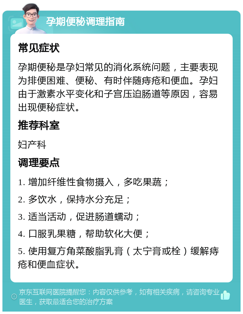 孕期便秘调理指南 常见症状 孕期便秘是孕妇常见的消化系统问题，主要表现为排便困难、便秘、有时伴随痔疮和便血。孕妇由于激素水平变化和子宫压迫肠道等原因，容易出现便秘症状。 推荐科室 妇产科 调理要点 1. 增加纤维性食物摄入，多吃果蔬； 2. 多饮水，保持水分充足； 3. 适当活动，促进肠道蠕动； 4. 口服乳果糖，帮助软化大便； 5. 使用复方角菜酸脂乳膏（太宁膏或栓）缓解痔疮和便血症状。