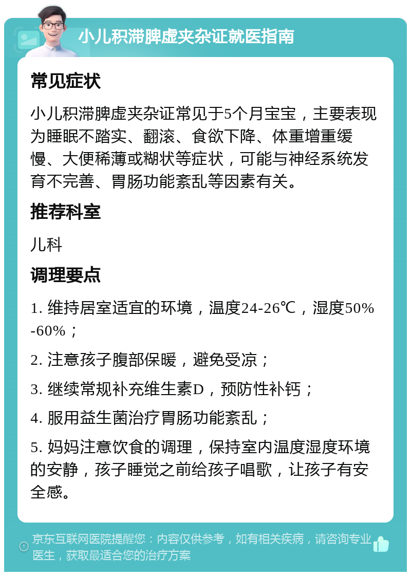 小儿积滞脾虚夹杂证就医指南 常见症状 小儿积滞脾虚夹杂证常见于5个月宝宝，主要表现为睡眠不踏实、翻滚、食欲下降、体重增重缓慢、大便稀薄或糊状等症状，可能与神经系统发育不完善、胃肠功能紊乱等因素有关。 推荐科室 儿科 调理要点 1. 维持居室适宜的环境，温度24-26℃，湿度50%-60%； 2. 注意孩子腹部保暖，避免受凉； 3. 继续常规补充维生素D，预防性补钙； 4. 服用益生菌治疗胃肠功能紊乱； 5. 妈妈注意饮食的调理，保持室内温度湿度环境的安静，孩子睡觉之前给孩子唱歌，让孩子有安全感。