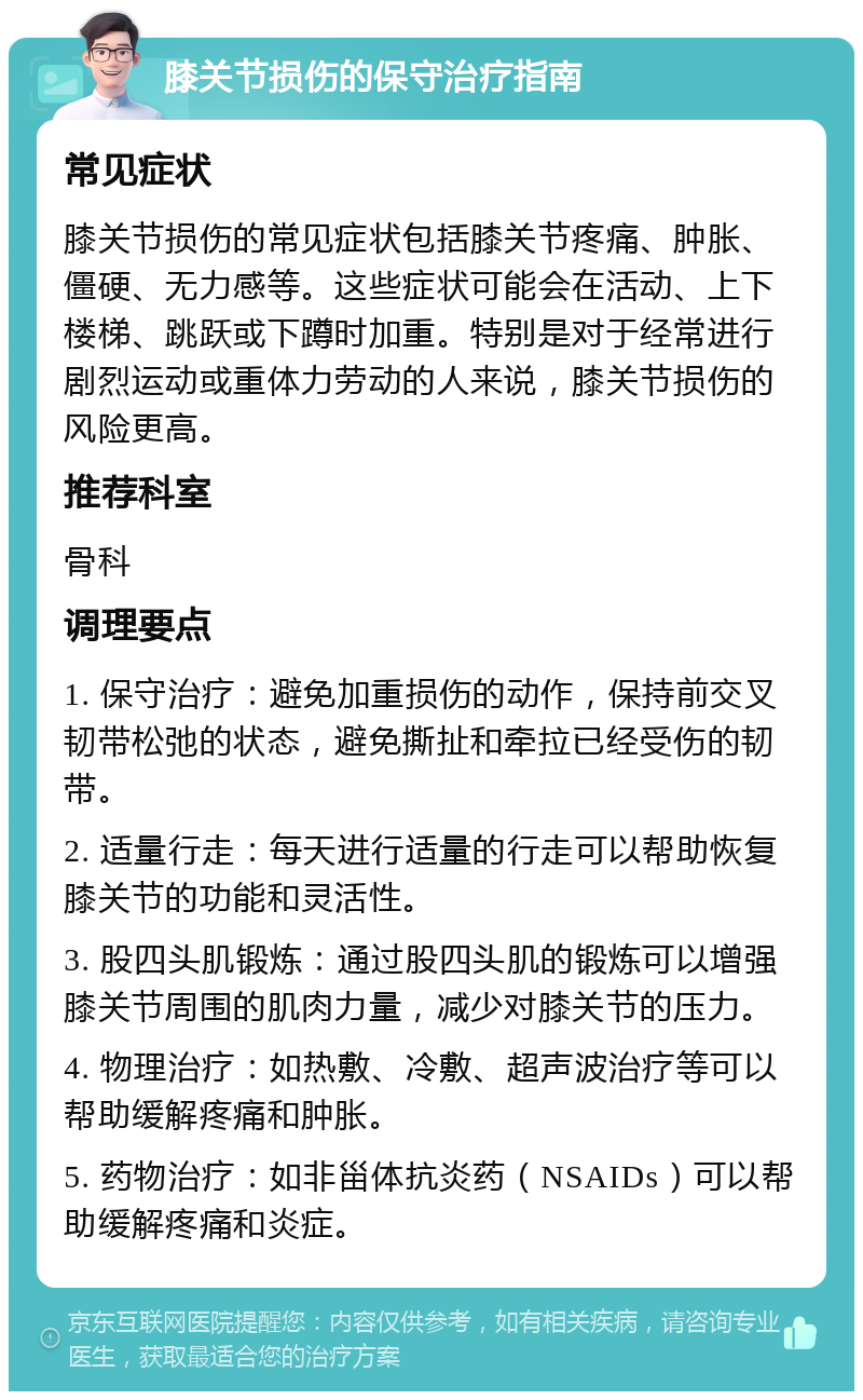 膝关节损伤的保守治疗指南 常见症状 膝关节损伤的常见症状包括膝关节疼痛、肿胀、僵硬、无力感等。这些症状可能会在活动、上下楼梯、跳跃或下蹲时加重。特别是对于经常进行剧烈运动或重体力劳动的人来说，膝关节损伤的风险更高。 推荐科室 骨科 调理要点 1. 保守治疗：避免加重损伤的动作，保持前交叉韧带松弛的状态，避免撕扯和牵拉已经受伤的韧带。 2. 适量行走：每天进行适量的行走可以帮助恢复膝关节的功能和灵活性。 3. 股四头肌锻炼：通过股四头肌的锻炼可以增强膝关节周围的肌肉力量，减少对膝关节的压力。 4. 物理治疗：如热敷、冷敷、超声波治疗等可以帮助缓解疼痛和肿胀。 5. 药物治疗：如非甾体抗炎药（NSAIDs）可以帮助缓解疼痛和炎症。