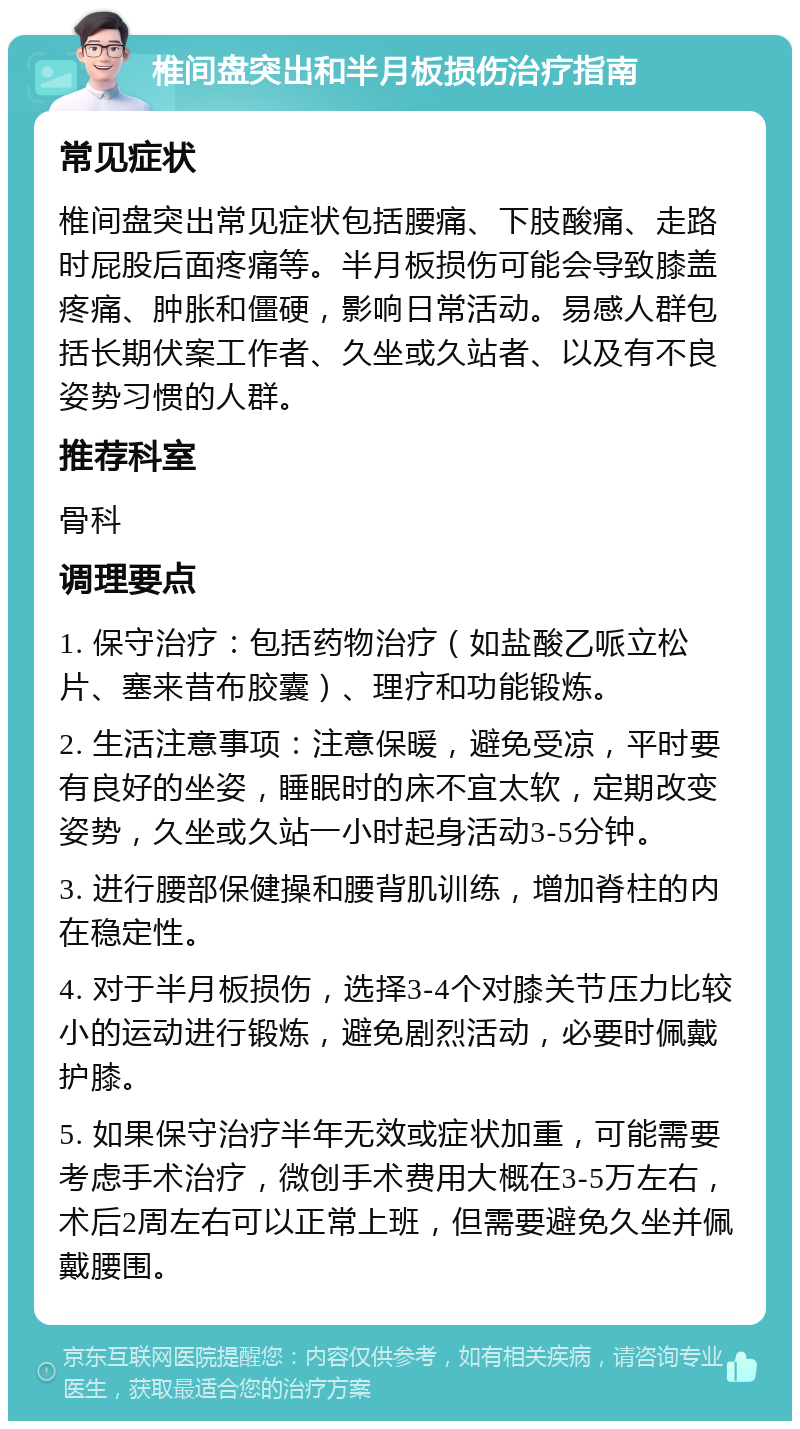 椎间盘突出和半月板损伤治疗指南 常见症状 椎间盘突出常见症状包括腰痛、下肢酸痛、走路时屁股后面疼痛等。半月板损伤可能会导致膝盖疼痛、肿胀和僵硬，影响日常活动。易感人群包括长期伏案工作者、久坐或久站者、以及有不良姿势习惯的人群。 推荐科室 骨科 调理要点 1. 保守治疗：包括药物治疗（如盐酸乙哌立松片、塞来昔布胶囊）、理疗和功能锻炼。 2. 生活注意事项：注意保暖，避免受凉，平时要有良好的坐姿，睡眠时的床不宜太软，定期改变姿势，久坐或久站一小时起身活动3-5分钟。 3. 进行腰部保健操和腰背肌训练，增加脊柱的内在稳定性。 4. 对于半月板损伤，选择3-4个对膝关节压力比较小的运动进行锻炼，避免剧烈活动，必要时佩戴护膝。 5. 如果保守治疗半年无效或症状加重，可能需要考虑手术治疗，微创手术费用大概在3-5万左右，术后2周左右可以正常上班，但需要避免久坐并佩戴腰围。