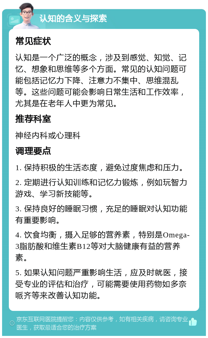 认知的含义与探索 常见症状 认知是一个广泛的概念，涉及到感觉、知觉、记忆、想象和思维等多个方面。常见的认知问题可能包括记忆力下降、注意力不集中、思维混乱等。这些问题可能会影响日常生活和工作效率，尤其是在老年人中更为常见。 推荐科室 神经内科或心理科 调理要点 1. 保持积极的生活态度，避免过度焦虑和压力。 2. 定期进行认知训练和记忆力锻炼，例如玩智力游戏、学习新技能等。 3. 保持良好的睡眠习惯，充足的睡眠对认知功能有重要影响。 4. 饮食均衡，摄入足够的营养素，特别是Omega-3脂肪酸和维生素B12等对大脑健康有益的营养素。 5. 如果认知问题严重影响生活，应及时就医，接受专业的评估和治疗，可能需要使用药物如多奈哌齐等来改善认知功能。