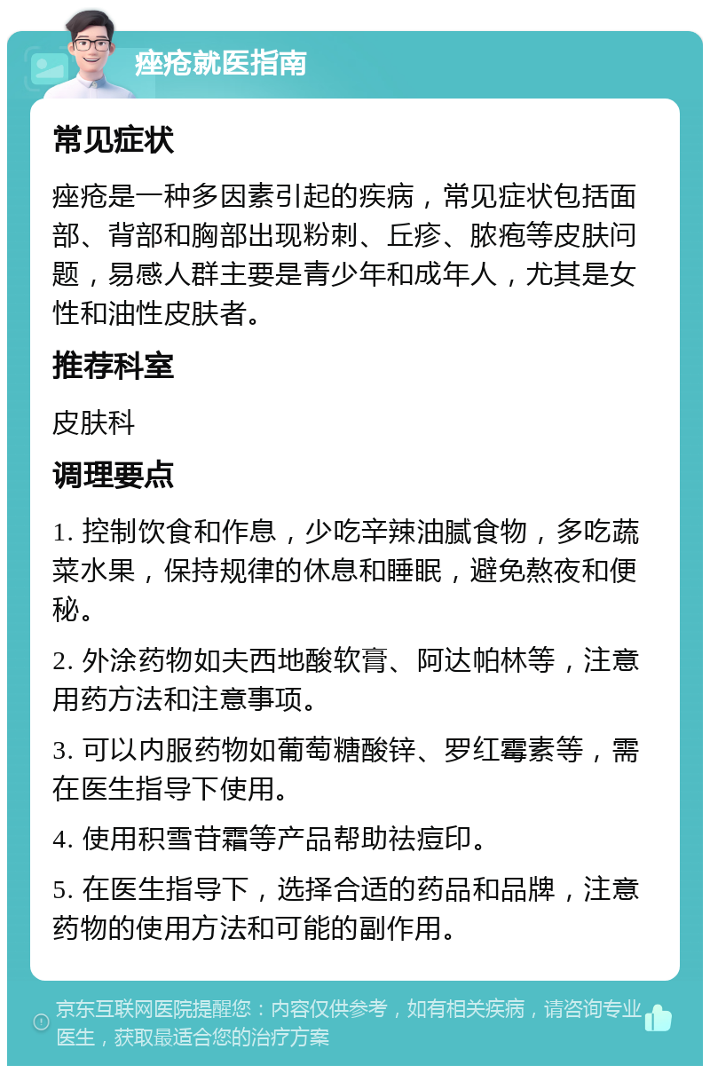 痤疮就医指南 常见症状 痤疮是一种多因素引起的疾病，常见症状包括面部、背部和胸部出现粉刺、丘疹、脓疱等皮肤问题，易感人群主要是青少年和成年人，尤其是女性和油性皮肤者。 推荐科室 皮肤科 调理要点 1. 控制饮食和作息，少吃辛辣油腻食物，多吃蔬菜水果，保持规律的休息和睡眠，避免熬夜和便秘。 2. 外涂药物如夫西地酸软膏、阿达帕林等，注意用药方法和注意事项。 3. 可以内服药物如葡萄糖酸锌、罗红霉素等，需在医生指导下使用。 4. 使用积雪苷霜等产品帮助祛痘印。 5. 在医生指导下，选择合适的药品和品牌，注意药物的使用方法和可能的副作用。