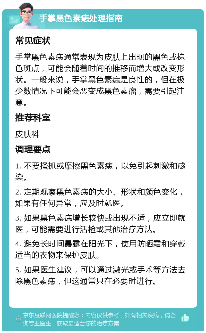 手掌黑色素痣处理指南 常见症状 手掌黑色素痣通常表现为皮肤上出现的黑色或棕色斑点，可能会随着时间的推移而增大或改变形状。一般来说，手掌黑色素痣是良性的，但在极少数情况下可能会恶变成黑色素瘤，需要引起注意。 推荐科室 皮肤科 调理要点 1. 不要搔抓或摩擦黑色素痣，以免引起刺激和感染。 2. 定期观察黑色素痣的大小、形状和颜色变化，如果有任何异常，应及时就医。 3. 如果黑色素痣增长较快或出现不适，应立即就医，可能需要进行活检或其他治疗方法。 4. 避免长时间暴露在阳光下，使用防晒霜和穿戴适当的衣物来保护皮肤。 5. 如果医生建议，可以通过激光或手术等方法去除黑色素痣，但这通常只在必要时进行。