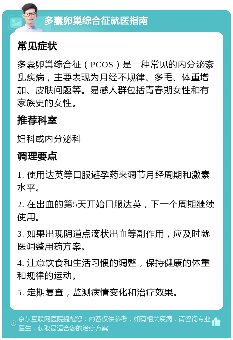 多囊卵巢综合征就医指南 常见症状 多囊卵巢综合征（PCOS）是一种常见的内分泌紊乱疾病，主要表现为月经不规律、多毛、体重增加、皮肤问题等。易感人群包括青春期女性和有家族史的女性。 推荐科室 妇科或内分泌科 调理要点 1. 使用达英等口服避孕药来调节月经周期和激素水平。 2. 在出血的第5天开始口服达英，下一个周期继续使用。 3. 如果出现阴道点滴状出血等副作用，应及时就医调整用药方案。 4. 注意饮食和生活习惯的调整，保持健康的体重和规律的运动。 5. 定期复查，监测病情变化和治疗效果。