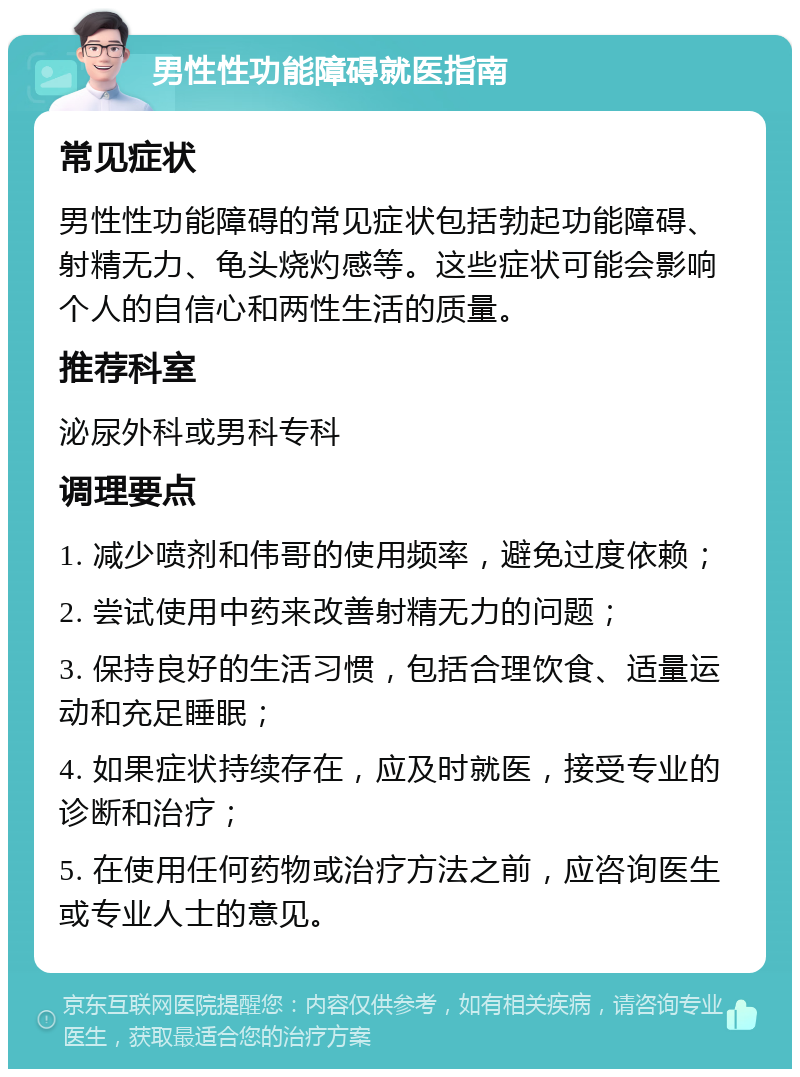 男性性功能障碍就医指南 常见症状 男性性功能障碍的常见症状包括勃起功能障碍、射精无力、龟头烧灼感等。这些症状可能会影响个人的自信心和两性生活的质量。 推荐科室 泌尿外科或男科专科 调理要点 1. 减少喷剂和伟哥的使用频率，避免过度依赖； 2. 尝试使用中药来改善射精无力的问题； 3. 保持良好的生活习惯，包括合理饮食、适量运动和充足睡眠； 4. 如果症状持续存在，应及时就医，接受专业的诊断和治疗； 5. 在使用任何药物或治疗方法之前，应咨询医生或专业人士的意见。