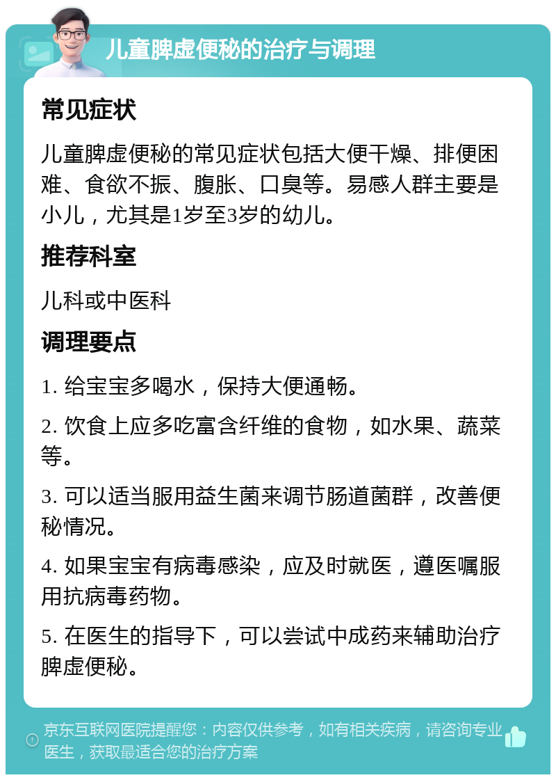 儿童脾虚便秘的治疗与调理 常见症状 儿童脾虚便秘的常见症状包括大便干燥、排便困难、食欲不振、腹胀、口臭等。易感人群主要是小儿，尤其是1岁至3岁的幼儿。 推荐科室 儿科或中医科 调理要点 1. 给宝宝多喝水，保持大便通畅。 2. 饮食上应多吃富含纤维的食物，如水果、蔬菜等。 3. 可以适当服用益生菌来调节肠道菌群，改善便秘情况。 4. 如果宝宝有病毒感染，应及时就医，遵医嘱服用抗病毒药物。 5. 在医生的指导下，可以尝试中成药来辅助治疗脾虚便秘。