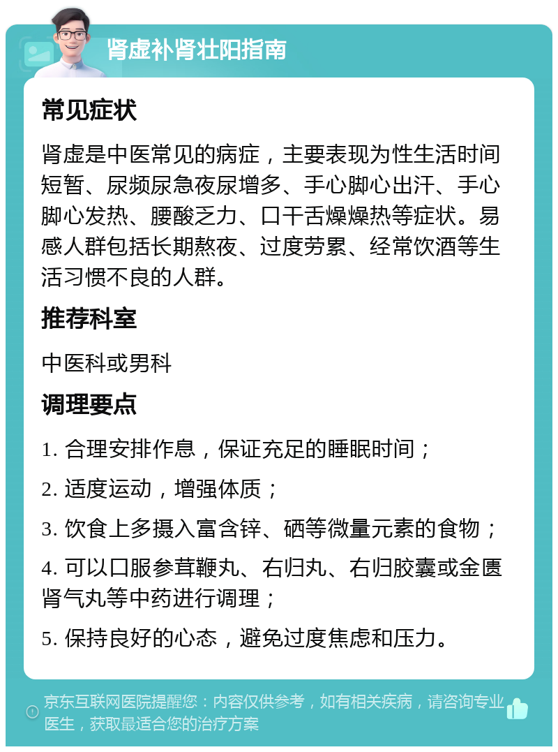 肾虚补肾壮阳指南 常见症状 肾虚是中医常见的病症，主要表现为性生活时间短暂、尿频尿急夜尿增多、手心脚心出汗、手心脚心发热、腰酸乏力、口干舌燥燥热等症状。易感人群包括长期熬夜、过度劳累、经常饮酒等生活习惯不良的人群。 推荐科室 中医科或男科 调理要点 1. 合理安排作息，保证充足的睡眠时间； 2. 适度运动，增强体质； 3. 饮食上多摄入富含锌、硒等微量元素的食物； 4. 可以口服参茸鞭丸、右归丸、右归胶囊或金匮肾气丸等中药进行调理； 5. 保持良好的心态，避免过度焦虑和压力。