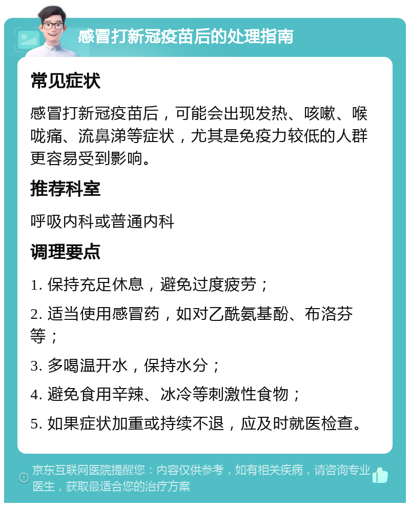 感冒打新冠疫苗后的处理指南 常见症状 感冒打新冠疫苗后，可能会出现发热、咳嗽、喉咙痛、流鼻涕等症状，尤其是免疫力较低的人群更容易受到影响。 推荐科室 呼吸内科或普通内科 调理要点 1. 保持充足休息，避免过度疲劳； 2. 适当使用感冒药，如对乙酰氨基酚、布洛芬等； 3. 多喝温开水，保持水分； 4. 避免食用辛辣、冰冷等刺激性食物； 5. 如果症状加重或持续不退，应及时就医检查。