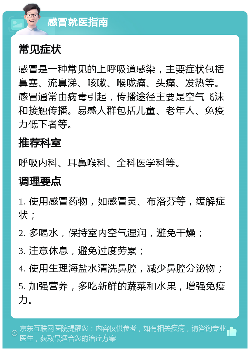 感冒就医指南 常见症状 感冒是一种常见的上呼吸道感染，主要症状包括鼻塞、流鼻涕、咳嗽、喉咙痛、头痛、发热等。感冒通常由病毒引起，传播途径主要是空气飞沫和接触传播。易感人群包括儿童、老年人、免疫力低下者等。 推荐科室 呼吸内科、耳鼻喉科、全科医学科等。 调理要点 1. 使用感冒药物，如感冒灵、布洛芬等，缓解症状； 2. 多喝水，保持室内空气湿润，避免干燥； 3. 注意休息，避免过度劳累； 4. 使用生理海盐水清洗鼻腔，减少鼻腔分泌物； 5. 加强营养，多吃新鲜的蔬菜和水果，增强免疫力。