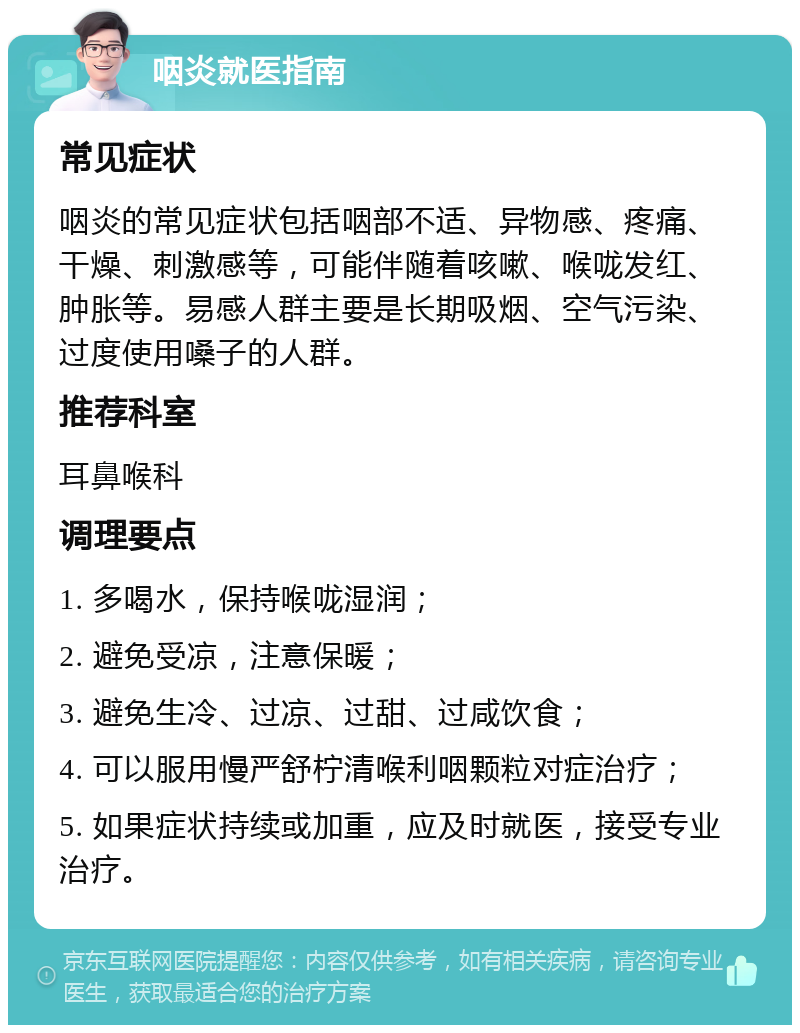 咽炎就医指南 常见症状 咽炎的常见症状包括咽部不适、异物感、疼痛、干燥、刺激感等，可能伴随着咳嗽、喉咙发红、肿胀等。易感人群主要是长期吸烟、空气污染、过度使用嗓子的人群。 推荐科室 耳鼻喉科 调理要点 1. 多喝水，保持喉咙湿润； 2. 避免受凉，注意保暖； 3. 避免生冷、过凉、过甜、过咸饮食； 4. 可以服用慢严舒柠清喉利咽颗粒对症治疗； 5. 如果症状持续或加重，应及时就医，接受专业治疗。