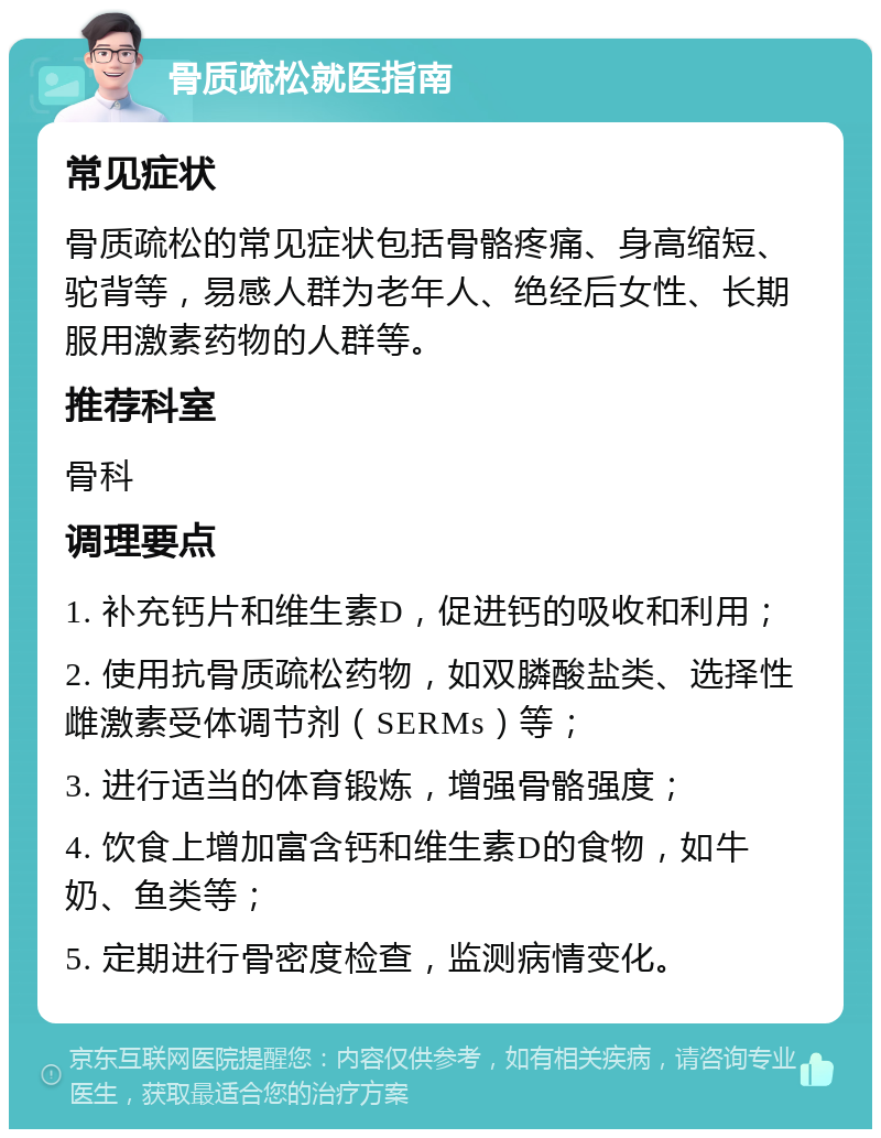 骨质疏松就医指南 常见症状 骨质疏松的常见症状包括骨骼疼痛、身高缩短、驼背等，易感人群为老年人、绝经后女性、长期服用激素药物的人群等。 推荐科室 骨科 调理要点 1. 补充钙片和维生素D，促进钙的吸收和利用； 2. 使用抗骨质疏松药物，如双膦酸盐类、选择性雌激素受体调节剂（SERMs）等； 3. 进行适当的体育锻炼，增强骨骼强度； 4. 饮食上增加富含钙和维生素D的食物，如牛奶、鱼类等； 5. 定期进行骨密度检查，监测病情变化。