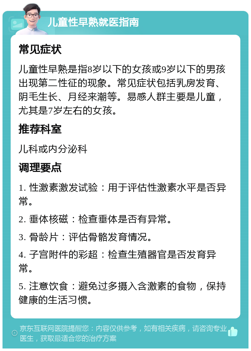 儿童性早熟就医指南 常见症状 儿童性早熟是指8岁以下的女孩或9岁以下的男孩出现第二性征的现象。常见症状包括乳房发育、阴毛生长、月经来潮等。易感人群主要是儿童，尤其是7岁左右的女孩。 推荐科室 儿科或内分泌科 调理要点 1. 性激素激发试验：用于评估性激素水平是否异常。 2. 垂体核磁：检查垂体是否有异常。 3. 骨龄片：评估骨骼发育情况。 4. 子宫附件的彩超：检查生殖器官是否发育异常。 5. 注意饮食：避免过多摄入含激素的食物，保持健康的生活习惯。