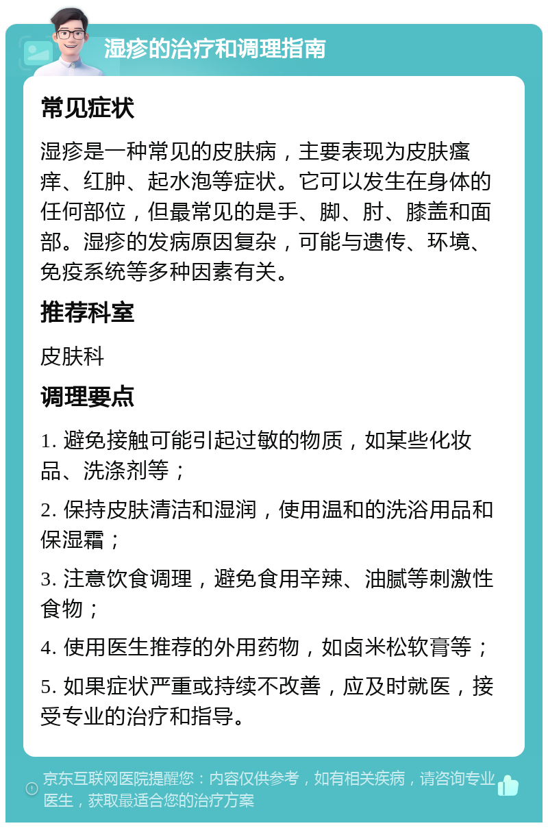 湿疹的治疗和调理指南 常见症状 湿疹是一种常见的皮肤病，主要表现为皮肤瘙痒、红肿、起水泡等症状。它可以发生在身体的任何部位，但最常见的是手、脚、肘、膝盖和面部。湿疹的发病原因复杂，可能与遗传、环境、免疫系统等多种因素有关。 推荐科室 皮肤科 调理要点 1. 避免接触可能引起过敏的物质，如某些化妆品、洗涤剂等； 2. 保持皮肤清洁和湿润，使用温和的洗浴用品和保湿霜； 3. 注意饮食调理，避免食用辛辣、油腻等刺激性食物； 4. 使用医生推荐的外用药物，如卤米松软膏等； 5. 如果症状严重或持续不改善，应及时就医，接受专业的治疗和指导。