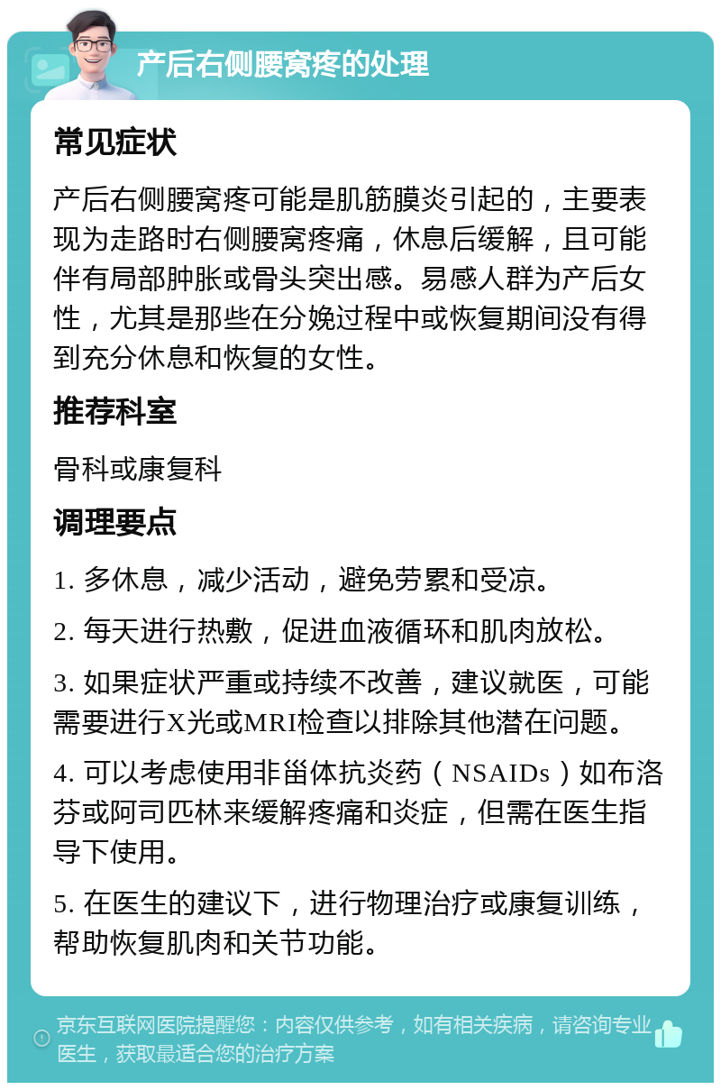 产后右侧腰窝疼的处理 常见症状 产后右侧腰窝疼可能是肌筋膜炎引起的，主要表现为走路时右侧腰窝疼痛，休息后缓解，且可能伴有局部肿胀或骨头突出感。易感人群为产后女性，尤其是那些在分娩过程中或恢复期间没有得到充分休息和恢复的女性。 推荐科室 骨科或康复科 调理要点 1. 多休息，减少活动，避免劳累和受凉。 2. 每天进行热敷，促进血液循环和肌肉放松。 3. 如果症状严重或持续不改善，建议就医，可能需要进行X光或MRI检查以排除其他潜在问题。 4. 可以考虑使用非甾体抗炎药（NSAIDs）如布洛芬或阿司匹林来缓解疼痛和炎症，但需在医生指导下使用。 5. 在医生的建议下，进行物理治疗或康复训练，帮助恢复肌肉和关节功能。