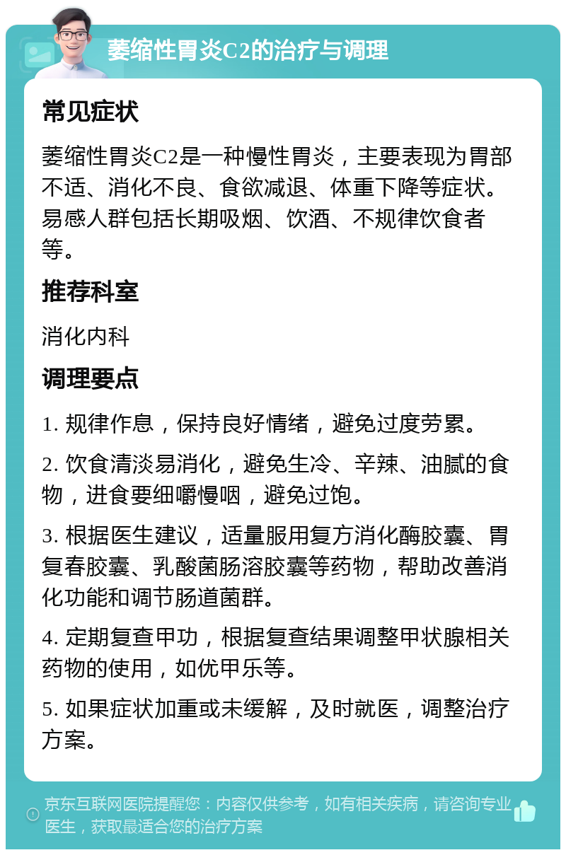 萎缩性胃炎C2的治疗与调理 常见症状 萎缩性胃炎C2是一种慢性胃炎，主要表现为胃部不适、消化不良、食欲减退、体重下降等症状。易感人群包括长期吸烟、饮酒、不规律饮食者等。 推荐科室 消化内科 调理要点 1. 规律作息，保持良好情绪，避免过度劳累。 2. 饮食清淡易消化，避免生冷、辛辣、油腻的食物，进食要细嚼慢咽，避免过饱。 3. 根据医生建议，适量服用复方消化酶胶囊、胃复春胶囊、乳酸菌肠溶胶囊等药物，帮助改善消化功能和调节肠道菌群。 4. 定期复查甲功，根据复查结果调整甲状腺相关药物的使用，如优甲乐等。 5. 如果症状加重或未缓解，及时就医，调整治疗方案。