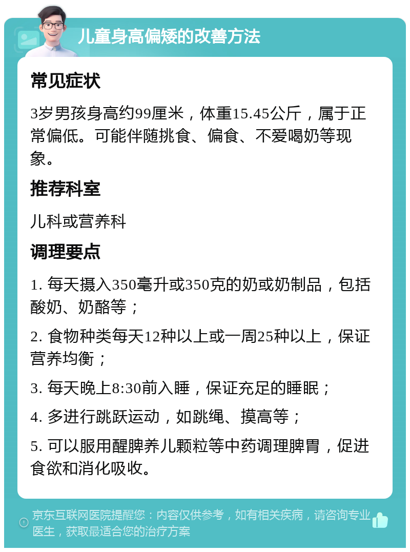 儿童身高偏矮的改善方法 常见症状 3岁男孩身高约99厘米，体重15.45公斤，属于正常偏低。可能伴随挑食、偏食、不爱喝奶等现象。 推荐科室 儿科或营养科 调理要点 1. 每天摄入350毫升或350克的奶或奶制品，包括酸奶、奶酪等； 2. 食物种类每天12种以上或一周25种以上，保证营养均衡； 3. 每天晚上8:30前入睡，保证充足的睡眠； 4. 多进行跳跃运动，如跳绳、摸高等； 5. 可以服用醒脾养儿颗粒等中药调理脾胃，促进食欲和消化吸收。