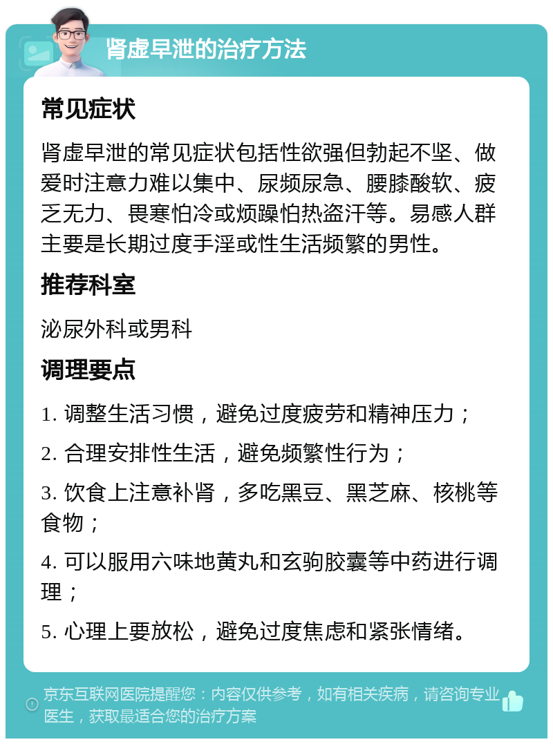 肾虚早泄的治疗方法 常见症状 肾虚早泄的常见症状包括性欲强但勃起不坚、做爱时注意力难以集中、尿频尿急、腰膝酸软、疲乏无力、畏寒怕冷或烦躁怕热盗汗等。易感人群主要是长期过度手淫或性生活频繁的男性。 推荐科室 泌尿外科或男科 调理要点 1. 调整生活习惯，避免过度疲劳和精神压力； 2. 合理安排性生活，避免频繁性行为； 3. 饮食上注意补肾，多吃黑豆、黑芝麻、核桃等食物； 4. 可以服用六味地黄丸和玄驹胶囊等中药进行调理； 5. 心理上要放松，避免过度焦虑和紧张情绪。