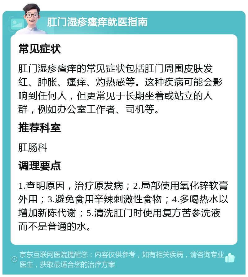 肛门湿疹瘙痒就医指南 常见症状 肛门湿疹瘙痒的常见症状包括肛门周围皮肤发红、肿胀、瘙痒、灼热感等。这种疾病可能会影响到任何人，但更常见于长期坐着或站立的人群，例如办公室工作者、司机等。 推荐科室 肛肠科 调理要点 1.查明原因，治疗原发病；2.局部使用氧化锌软膏外用；3.避免食用辛辣刺激性食物；4.多喝热水以增加新陈代谢；5.清洗肛门时使用复方苦参洗液而不是普通的水。