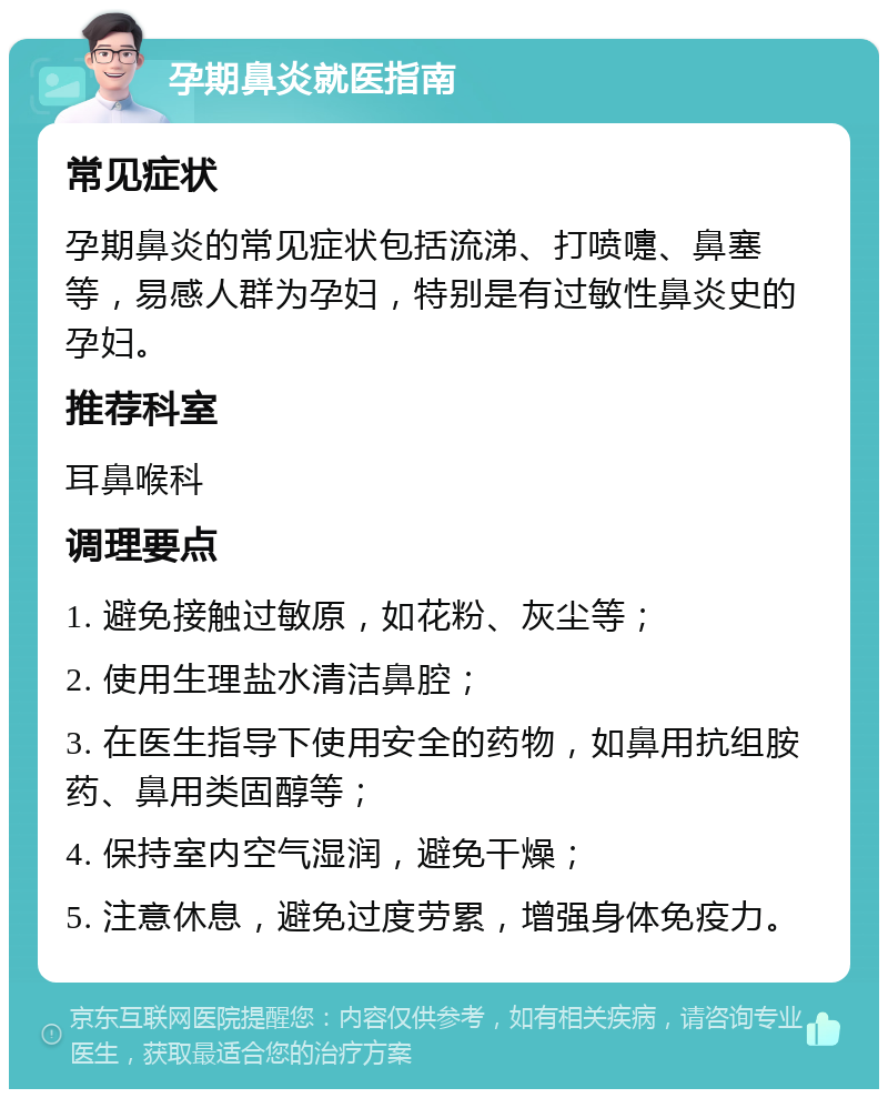 孕期鼻炎就医指南 常见症状 孕期鼻炎的常见症状包括流涕、打喷嚏、鼻塞等，易感人群为孕妇，特别是有过敏性鼻炎史的孕妇。 推荐科室 耳鼻喉科 调理要点 1. 避免接触过敏原，如花粉、灰尘等； 2. 使用生理盐水清洁鼻腔； 3. 在医生指导下使用安全的药物，如鼻用抗组胺药、鼻用类固醇等； 4. 保持室内空气湿润，避免干燥； 5. 注意休息，避免过度劳累，增强身体免疫力。